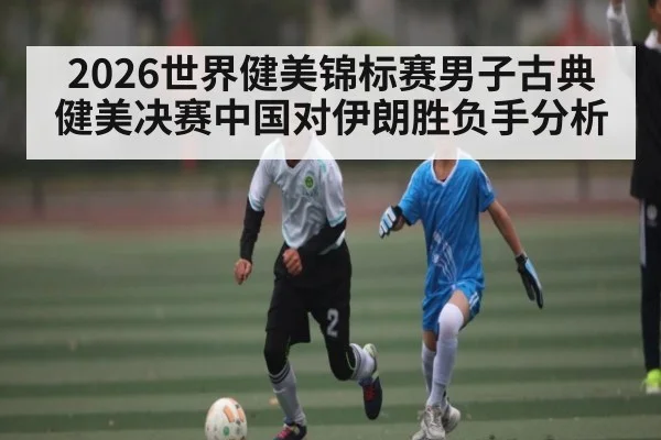 2026世界健美锦标赛男子古典健美决赛中国对伊朗胜负手分析