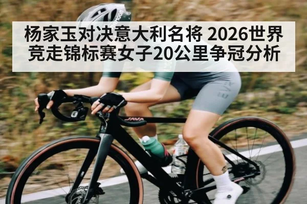 杨家玉对决意大利名将 2026世界竞走锦标赛女子20公里争冠分析